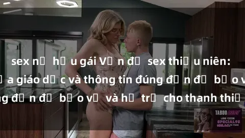 sex nữ hầu gái Vấn đề sex thiếu niên: Tầm quan trọng của giáo dục và thông tin đúng đắn để bảo vệ và hỗ trợ cho thanh thiếu niên
