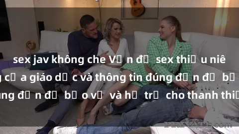 sex jav không che Vấn đề sex thiếu niên: Tầm quan trọng của giáo dục và thông tin đúng đắn để bảo vệ và hỗ trợ cho thanh thiếu niên