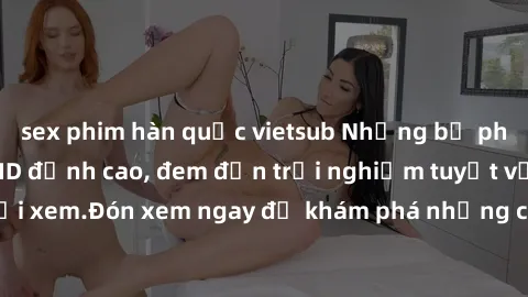 sex phim hàn quốc vietsub Những bộ phim sex không che HD đỉnh cao, đem đến trải nghiệm tuyệt vời cho người xem.Đón xem ngay để khám phá những cảnh quay đẹp mắt và kích thích.