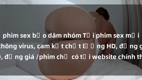 phim sex bạo dâm nhóm Tải phim sex mới nhất cực nhanh không virus, cam kết chất lượng HD, đồng giá /phim chỉ có tại website chính thức. Đặt ngay!