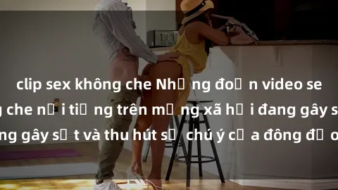 clip sex không che Những đoạn video sex Việt Nam không che nổi tiếng trên mạng xã hội đang gây sốt và thu hút sự chú ý của đông đảo người xem.