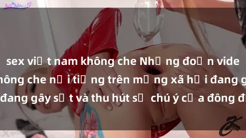 sex việt nam không che Những đoạn video sex Việt Nam không che nổi tiếng trên mạng xã hội đang gây sốt và thu hút sự chú ý của đông đảo người xem.