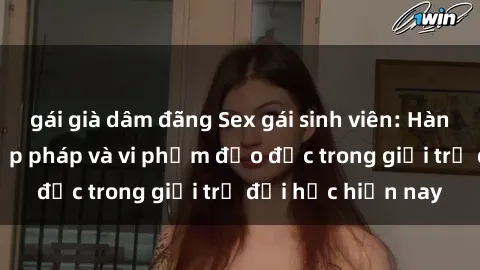 gái già dâm đãng Sex gái sinh viên: Hành vi gấu không hợp pháp và vi phạm đạo đức trong giới trẻ đại học hiện nay