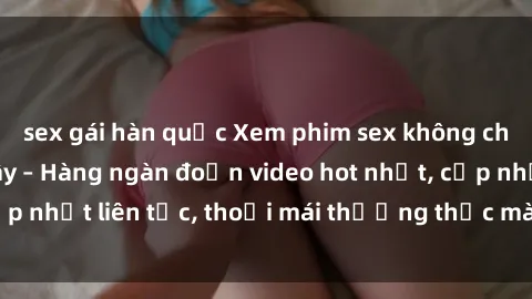 sex gái hàn quốc Xem phim sex không che miễn phí tại đây – Hàng ngàn đoạn video hot nhất, cập nhật liên tục, thoải mái thưởng thức mà không tốn kém.