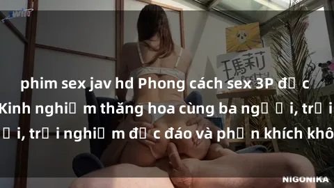 phim sex jav hd Phong cách sex 3P độc đáo tại Việt Nam: Kinh nghiệm thăng hoa cùng ba người, trải nghiệm độc đáo và phấn khích không thể bỏ lỡ!