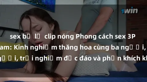 sex bị lộ clip nóng Phong cách sex 3P độc đáo tại Việt Nam: Kinh nghiệm thăng hoa cùng ba người, trải nghiệm độc đáo và phấn khích không thể bỏ lỡ!