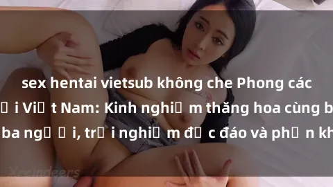 sex hentai vietsub không che Phong cách sex 3P độc đáo tại Việt Nam: Kinh nghiệm thăng hoa cùng ba người, trải nghiệm độc đáo và phấn khích không thể bỏ lỡ!