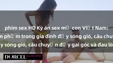 phim sex HD Kỳ án sex mẹ con Việt Nam: Sự sở hữu và xâm phạm trong gia đình đầy sóng gió, câu chuyện đầy gai góc và đau lòng.
