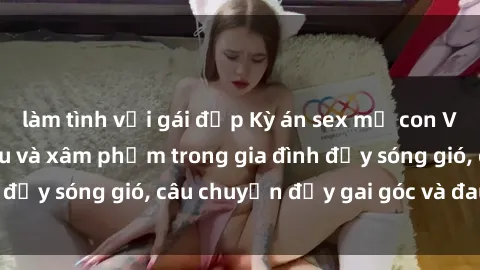 làm tình với gái đẹp Kỳ án sex mẹ con Việt Nam: Sự sở hữu và xâm phạm trong gia đình đầy sóng gió, câu chuyện đầy gai góc và đau lòng.