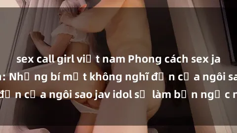 sex call girl việt nam Phong cách sex jav idol siêu hấp dẫn: Những bí mật không nghĩ đến của ngôi sao jav idol sẽ làm bạn ngạc nhiên!