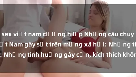 sex việt nam cưỡng hiếp Những câu chuyện sex sinh viên Việt Nam gây sốt trên mạng xã hội: Những tình huống gây cấn, kích thích không thể bỏ qua