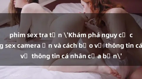 phim sex tra tấn 'Khám phá nguy cơ của việc sử dụng sex camera ẩn và cách bảo vệ thông tin cá nhân của bạn'