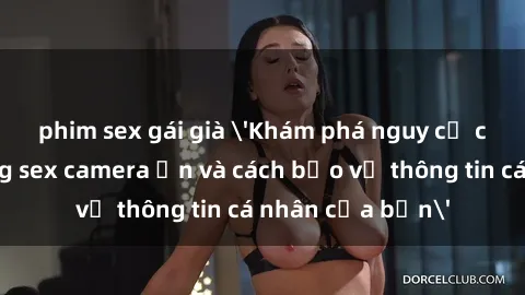 phim sex gái già 'Khám phá nguy cơ của việc sử dụng sex camera ẩn và cách bảo vệ thông tin cá nhân của bạn'