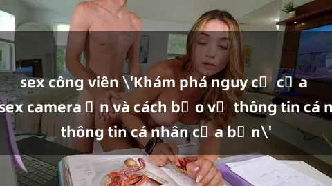 sex công viên 'Khám phá nguy cơ của việc sử dụng sex camera ẩn và cách bảo vệ thông tin cá nhân của bạn'