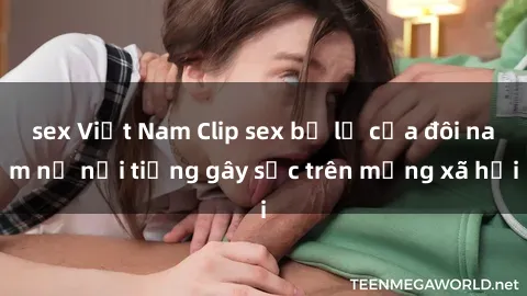sex Việt Nam Clip sex bị lộ của đôi nam nữ nổi tiếng gây sốc trên mạng xã hội