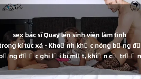 sex bác sĩ Quay lén sinh viên làm tình ngay trên giường trong kí túc xá - Khoảnh khắc nóng bỏng được ghi lại bí mật, khiến cả trường học xôn xao.