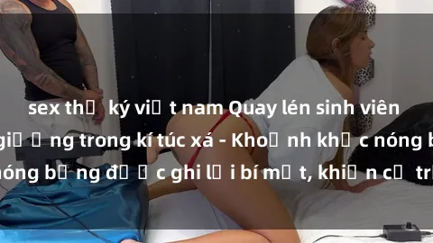 sex thư ký việt nam Quay lén sinh viên làm tình ngay trên giường trong kí túc xá - Khoảnh khắc nóng bỏng được ghi lại bí mật, khiến cả trường học xôn xao.