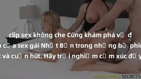 clip sex không che Cùng khám phá vẻ đẹp và sức gợi cảm của sex gái Nhật Bản trong những bộ phim đầy nghệ thuật và cuốn hút. Hãy trải nghiệm cảm xúc đầy mới mẻ và sống động từ những cảnh quay tinh tế v