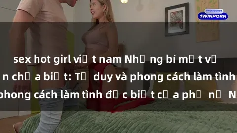 sex hot girl việt nam Những bí mật về sex gái Nga mà bạn chưa biết: Tư duy và phong cách làm tình đặc biệt của phụ nữ Nga