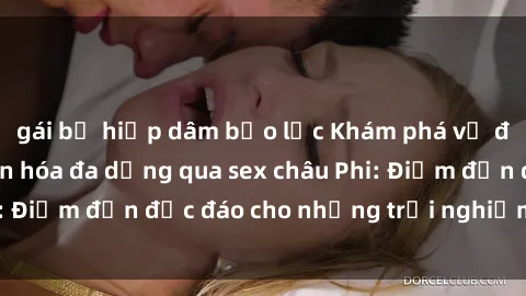 gái bị hiếp dâm bạo lực Khám phá vẻ đẹp tự nhiên và văn hóa đa dạng qua sex châu Phi: Điểm đến độc đáo cho những trải nghiệm khó quên