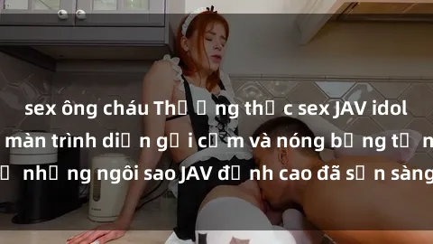 sex ông cháu Thưởng thức sex JAV idol miễn phí: Những màn trình diễn gợi cảm và nóng bỏng từ những ngôi sao JAV đỉnh cao đã sẵn sàng để bạn khám phá.