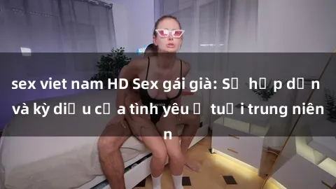 sex viet nam HD Sex gái già: Sự hấp dẫn và kỳ diệu của tình yêu ở tuổi trung niên