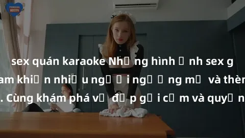sex quán karaoke Những hình ảnh sex gái sinh viên Việt Nam khiến nhiều người ngưỡng mộ và thèm khát. Cùng khám phá vẻ đẹp gợi cảm và quyến rũ của những cô gái trẻ này.