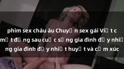 phim sex châu âu Chuyện sex gái Việt có chồng: Những bí mật đằng sau cuộc sống gia đình đầy nhiệt huyết và cảm xúc