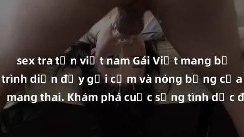 sex tra tấn việt nam Gái Việt mang bầu và làm tình: Màn trình diễn đầy gợi cảm và nóng bỏng của phụ nữ mang thai. Khám phá cuộc sống tình dục đầy hấp dẫn và mới lạ của họ!
