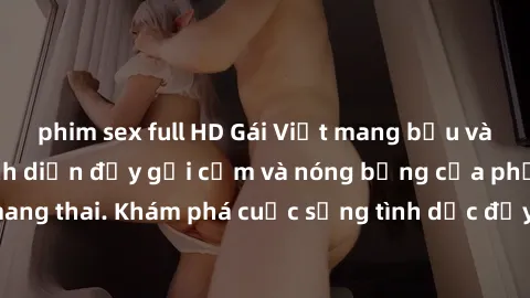 phim sex full HD Gái Việt mang bầu và làm tình: Màn trình diễn đầy gợi cảm và nóng bỏng của phụ nữ mang thai. Khám phá cuộc sống tình dục đầy hấp dẫn và mới lạ của họ!