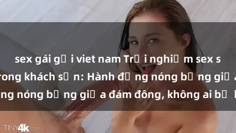 sex gái gọi viet nam Trải nghiệm sex sinh viên sôi động trong khách sạn: Hành động nóng bỏng giữa đám đông, không ai bị bỏ lỡ
