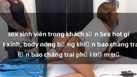 sex sinh viên trong khách sạn Sex hot girl Việt Nam: Mặt xinh, body nóng bỏng khiến bao chàng trai phải trầm trồ