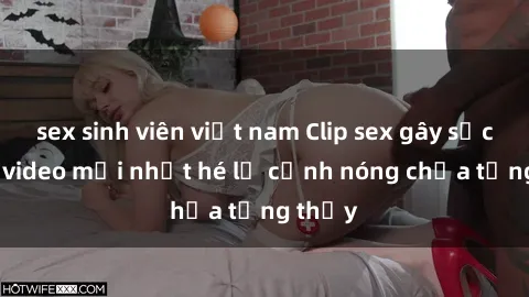 sex sinh viên việt nam Clip sex gây sốc: Loạt video mới nhất hé lộ cảnh nóng chưa từng thấy