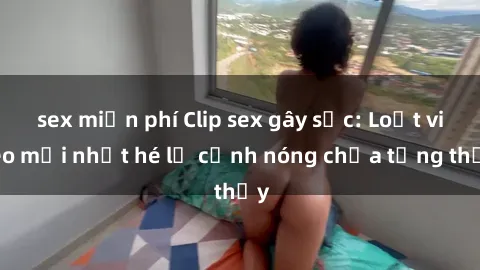 sex miễn phí Clip sex gây sốc: Loạt video mới nhất hé lộ cảnh nóng chưa từng thấy