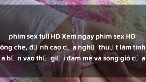 phim sex full HD Xem ngay phim sex HD chất lượng cao không che, đỉnh cao của nghệ thuật làm tình, đưa bạn vào thế giới đam mê và sóng gió của tình yêu không giới hạn.