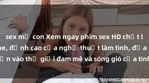 sex mẹ con Xem ngay phim sex HD chất lượng cao không che, đỉnh cao của nghệ thuật làm tình, đưa bạn vào thế giới đam mê và sóng gió của tình yêu không giới hạn.