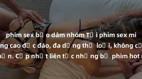 phim sex bạo dâm nhóm Tải phim sex miễn phí chất lượng cao độc đáo, đa dạng thể loại, không cần đăng ký tài khoản. Cập nhật liên tục những bộ phim hot nhất trên thị trường. Sự lựa chọn hàng đầu cho ng