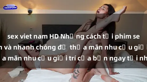sex viet nam HD Những cách tải phim sex về máy đơn giản và nhanh chóng để thỏa mãn nhu cầu giải trí của bạn ngay tại nhà