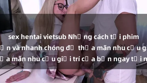 sex hentai vietsub Những cách tải phim sex về máy đơn giản và nhanh chóng để thỏa mãn nhu cầu giải trí của bạn ngay tại nhà