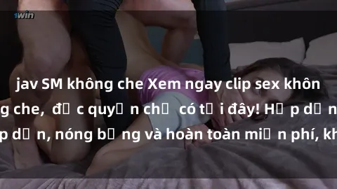jav SM không che Xem ngay clip sex không che cực hot, không che,  độc quyền chỉ có tại đây! Hấp dẫn, nóng bỏng và hoàn toàn miễn phí, không thể bỏ qua!