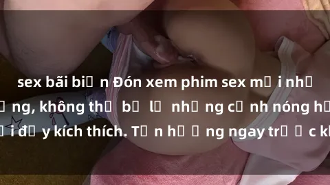 sex bãi biển Đón xem phim sex mới nhất đang hot trên mạng, không thể bỏ lỡ những cảnh nóng hổi đầy kích thích. Tận hưởng ngay trước khi bị xoá chóng mặt!