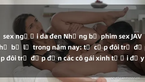 sex người da đen Những bộ phim sex JAV hot nhất không thể bỏ lỡ trong năm nay: từ cặp đôi trẻ đẹp đến các cô gái xinh tươi đầy sức hút.