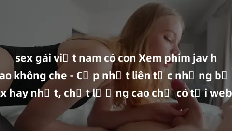 sex gái việt nam có con Xem phim jav hd miễn phí đỉnh cao không che - Cập nhật liên tục những bộ phim sex hay nhất, chất lượng cao chỉ có tại website chuyên nghiệp hàng đầu.