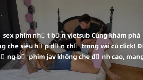 sex phim nhật bản vietsub Cùng khám phá thế giới jav không che siêu hấp dẫn chỉ trong vài cú click! Đắm chìm trong những bộ phim jav không che đỉnh cao, mang lại trải nghiệm thú vị và đầy kích thích.