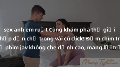 sex anh em ruột Cùng khám phá thế giới jav không che siêu hấp dẫn chỉ trong vài cú click! Đắm chìm trong những bộ phim jav không che đỉnh cao, mang lại trải nghiệm thú vị và đầy kích thích.