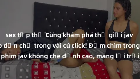 sex tập thể Cùng khám phá thế giới jav không che siêu hấp dẫn chỉ trong vài cú click! Đắm chìm trong những bộ phim jav không che đỉnh cao, mang lại trải nghiệm thú vị và đầy kích thích.