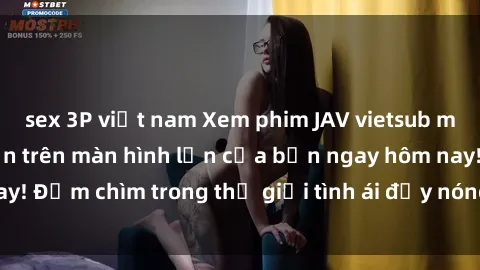 sex 3P việt nam Xem phim JAV vietsub mới nhất và hấp dẫn trên màn hình lớn của bạn ngay hôm nay! Đắm chìm trong thế giới tình ái đầy nóng bỏng và kích thích.