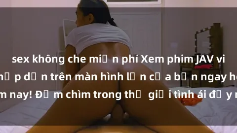 sex không che miễn phí Xem phim JAV vietsub mới nhất và hấp dẫn trên màn hình lớn của bạn ngay hôm nay! Đắm chìm trong thế giới tình ái đầy nóng bỏng và kích thích.