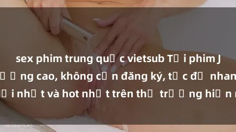 sex phim trung quốc vietsub Tải phim JAV miễn phí chất lượng cao, không cần đăng ký, tốc độ nhanh. Mới nhất và hot nhất trên thị trường hiện nay, cập nhật hàng ngày.