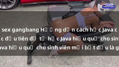 sex gangbang Hướng dẫn cách học Java cho sinh viên: Bước đầu tiên để tự học Java hiệu quả cho sinh viên mới bắt đầu là gì?